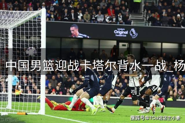 中国男篮迎战卡塔尔背水一战 杨瀚森继续替补登场
