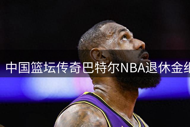 中国篮坛传奇巴特尔NBA退休金细节公开：45岁开始终身领取
