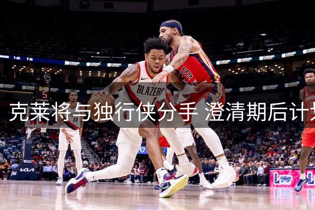 克莱将与独行侠分手 澄清期后计划加盟热火