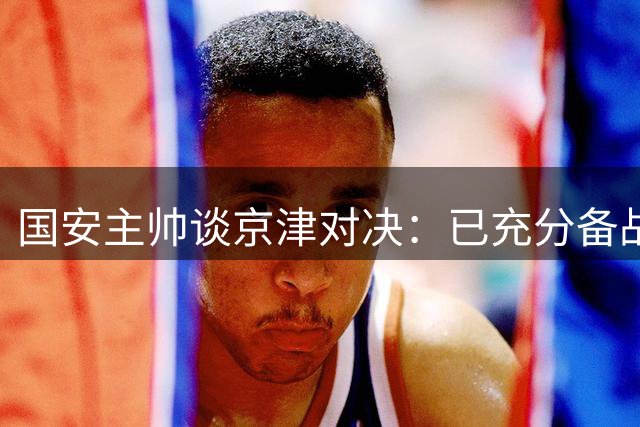 国安主帅谈京津对决：已充分备战 盼亚冠展现中国实力