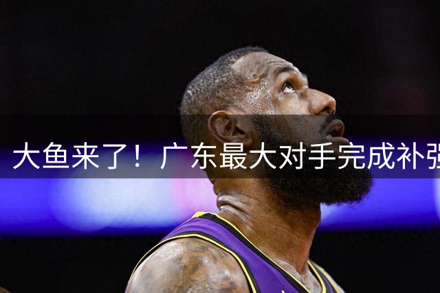大鱼来了！广东最大对手完成补强，国手控卫正式加盟！