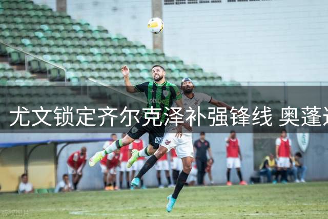 尤文锁定齐尔克泽补强锋线 奥蓬达接近租借里昂
