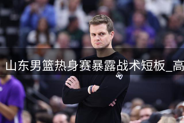 山东男篮热身赛暴露战术短板 高强度对抗下进攻体系几近瘫痪