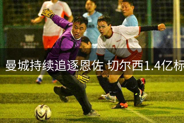 曼城持续追逐恩佐 切尔西1.4亿标价成关键