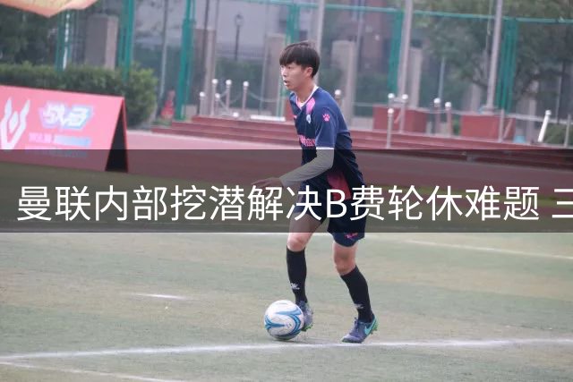 曼联内部挖潜解决B费轮休难题 三大年轻才俊将成为关键拼图