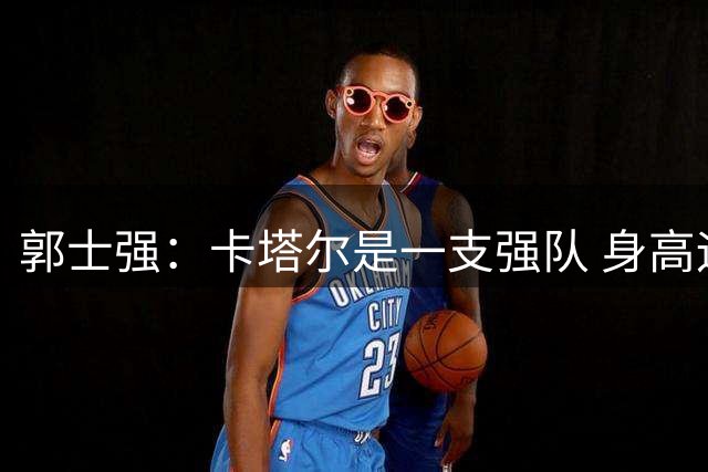 郭士强：卡塔尔是一支强队 身高运动能力对抗都很强 我们要认真对待