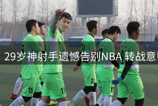 29岁神射手遗憾告别NBA 转战意甲联赛盼重返顶级舞台
