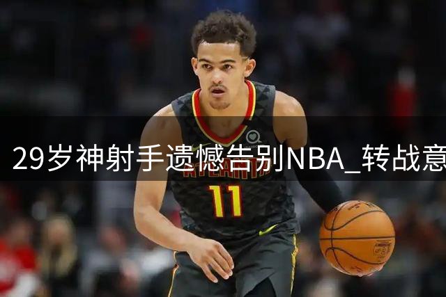 29岁神射手遗憾告别NBA 转战意甲联赛盼重返顶级舞台