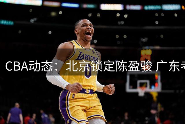 CBA动态：北京锁定陈盈骏 广东考察新秀 山东留用选秀状元