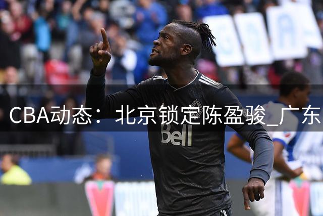 CBA动态：北京锁定陈盈骏 广东考察新秀 山东留用选秀状元