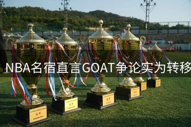 NBA名宿直言GOAT争论实为转移球迷注意力的营销手段